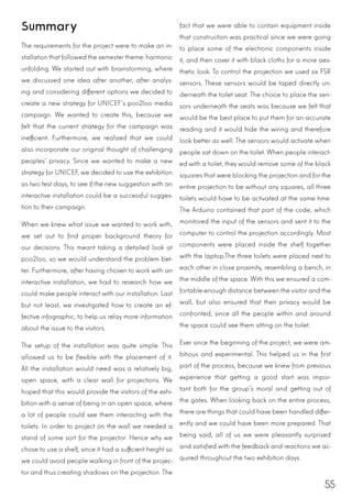 55
Summary
The requirements for the project were to make an in-
stallation that followed the semestertheme: harmonic
unfolding. We started out with brainstorming, where
we discussed one idea after another, after analys-
ing and considering different options we decided to
create a new strategy for UNICEF’s poo2loo media
campaign. We wanted to create this, because we
felt that the current strategy for the campaign was
inefficient. Furthermore, we realized that we could
also incorporate our original thought of challenging
peoples’ privacy. Since we wanted to make a new
strategy for UNICEF, we decided to use the exhibition
as two test days, to see if the new suggestion with an
interactive installation could be a successful sugges-
tion to their campaign.
When we knew what issue we wanted to work with,
we set out to find proper background theory for
our decisions. This meant taking a detailed look at
poo2loo, so we would understand the problem bet-
ter. Furthermore, after having chosen to work with an
interactive installation, we had to research how we
could make people interact with our installation. Last
but not least, we investigated how to create an ef-
fective infographic, to help us relay more information
about the issue to the visitors.
The setup of the installation was quite simple. This
allowed us to be flexible with the placement of it.
All the installation would need was a relatively big,
open space, with a clear wall for projections. We
hoped that this would provide the visitors of the exhi-
bition with a sense of being in an open space, where
a lot of people could see them interacting with the
toilets. In order to project on the wall we needed a
stand of some sort for the projector. Hence why we
chose to use a shelf, since it had a sufficient height so
we could avoid people walking in front of the projec-
tor and thus creating shadows on the projection. The
fact that we were able to contain equipment inside
that construction was practical since we were going
to place some of the electronic components inside
it, and then cover it with black cloths for a more aes-
thetic look. To control the projection we used six FSR
sensors. These sensors would be taped directly un-
derneath the toilet seat. The choice to place the sen-
sors underneath the seats was because we felt that
would be the best place to put them for an accurate
reading and it would hide the wiring and therefore
look better as well. The sensors would activate when
people sat down on the toilet. When people interact-
ed with a toilet, they would remove some of the black
squares that were blocking the projection and for the
entire projection to be without any squares, all three
toilets would have to be activated at the same time.
The Arduino contained that part of the code, which
monitored the input of the sensors and sent it to the
computer to control the projection accordingly. Most
components were placed inside the shelf together
with the laptop.The three toilets were placed next to
each other in close proximity, resembling a bench, in
the middle of the space. With this we ensured a com-
fortable-enough distance between the visitor and the
wall, but also ensured that their privacy would be
confronted, since all the people within and around
the space could see them sitting on the toilet.
Ever since the beginning of the project, we were am-
bitious and experimental. This helped us in the first
part of the process, because we knew from previous
experience that getting a good start was impor-
tant both for the group’s moral and getting out of
the gates. When looking back on the entire process,
there are things that could have been handled differ-
ently and we could have been more prepared. That
being said, all of us we were pleasantly surprised
and satisfied with the feedback and reactions we ac-
quired throughout the two exhibition days.
 
