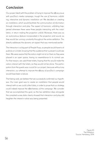 56
Conclusion
Our project dealt with the problem of trying to improve the efficacy issue
with poo2loo’s media campaign, trough the use of harmonic unfold-
ing, interactive and dynamic installation art. We decided on creating
an installation, which would facilitate the communication of information
through interaction and play. The aspect of harmonic unfolding hap-
pened whenever there were three people interacting with the instal-
lation, in return making the projection unfold. Moreover, there was as
an autonomous feature incorporated in the projection and sound, as
they would be running constantly throughout the entire exhibition. This
directly addresses the dynamic art aspect that was mentioned earlier.
The interaction is a big part of People Poop, as people would have to sit
publicly on a toilet, knowing that the audience that is present could see
them. We were aware that the visitors might not sit on them as they were
placed in an open space, having no resemblance to its normal use.
For that reason, we used three toilets, hoping that this would make the
visitors interact with the toilets, as they would not be alone. The partici-
pation from the guests was crucial for our project, because without any
interaction, our attempt to improve the efficacy of poo2loo’s campaign
would have been a failure.
That being said, we believe that we successfully confirmed our hypoth-
esis. Our main goal was to create an installation that people would
interact with so we could collect data, in order to prove that our strategy
could indeed improve the effectiveness of the campaign. We consider
that we accomplished this goal, as the two exhibition days alongside
the complied survey data clearly showed that interaction and play did
heighten the interest in what was being presented.
Figure 43
The Exhibition
Source: Hertzberg, 2014
 