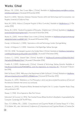 58
Works Cited
Abhiyan, S.B., (2014). Best Current Affairs. [Online] Available at: http://www.bestcurrentaffairs.com/swa-
chh-bharat-abhiyaan/ [Accessed 24 November 2014].
Ascott, R., (2013). Telematoc Embrace: Visionary Theories of Art and Technology and Consciousness. Los
Angeles: University of California Press.
Banzi, M. (2013). Arduino [Computer Program & Micro Controller] Available at: http://arduino.cc [9 De-
cember 2014]
Bristow, W., (2010). Stanford Encyclpedia of Philosophy - Enlightenment. [Online] Available at: http://plato.
stanford.edu/entries/enlightenment/ [Accessed 13 December 2014].
Brooks, N., (2007). Imminent Water Crisis in India. [Online] Available at: http://www.arlingtoninstitute.org/
wbp/global-water-crisis/606#_ftn2 [Accessed 24 November 2014].
Candy, L. & Edmonds, E., (2002). Explorations in Art and Technology. London: Springer-Verlag.
Candy, L. & Ferguson, S., (2014). Interactivity in the Digital Age. Sydney: Springer.
CB, C.B., (2014). The designer’s guide to the Golden Ratio. [Online] Available at: http://www.creativebloq.
com/design/designers-guide-golden-ratio-12121546 [Accessed 13 December 2014].
Cookson, C., (2013). Edward Tufte. [Online] Available at: http://www.ft.com/intl/cms/s/2/dda1cb5c-f4c0-
11e2-a62e-00144feabdc0.html [Accessed 12 December 2014].
Costello, B., (2009). Academia.edu. [Online] University of Technology, Sydney, Australia. Available at:
https://www.academia.edu/9340364/Play_and_the_Experience_of_Interactive_Art [Accessed 11 Decem-
ber 2014].
Delhi Jal Board, (2014). Welcome to the Department of Delhi Jal Board. [Online] Available at: http://www.
delhi.gov.in/wps/wcm/connect/DOIT_DJB/djb/home [Accessed 24 November 2014].
Descartes, R., (2010). Meditations on First Philosophy in which are demonstrated the existence of God and
the distinction between the human soul and body.
Descartes, R., (2013). Philosphical Works: Rendered Into English (Vol. 1). London: Forgotten Books. Origi-
nally published in 1911.
Dewey, J., (1934). Art as Experience. Bew York: Putnam.
Edmonds, E. & Cornock, S., (1973). The Creative Process Where the Artist Is Amplified or Superseded by the
Computer. Cambridge GB: The MIT Press.
Gero, J.S. & Maher, M.L., (2005). Computational and Cognitive Models of Creative Design VI. In Gero,
J.S. & Maher, M.L., eds. International Conference of Computational and Cognitive Models of Creative De-
 