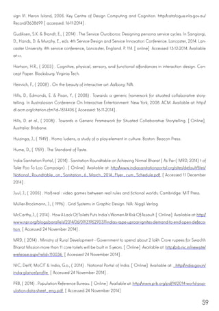 59
sign VI. Heron Island, 2005. Key Centre of Design Computing and Cognition. http://catalogue.nla.gov.au/
Record/3638699 [accessed: 16-11-2014].
Gudiksen, S.K. & Brandt, E., (2014). The Service Ouroboros: Designing persona service cycles. In Sangiorgi,
D., Hands, D. & Murphy, E., eds. 4th Service Design and Service Innovation Conference. Lancaster, 2014. Lan-
caster University. 4th service conference, Lancaster, England. P. 114. [online] Accessed 13-12-2014. Available
at:<>.
Hartson, H.R., (2003). Cognitive, physical, sensory, and functional affordances in interaction design. Con-
cept Paper. Blacksburg: Virginia Tech.
Heinrich, F., (2008). On the beauty of interactive art. Aalborg: N/A.
Hills, D., Edmonds, E. & Pisan, Y., (2008). Towards a generic framework for situated collaborative story-
telling. In Australasian Conference On Interactive Entertainment. New York, 2008. ACM. Available at: http://
dl.acm.org/citation.cfm?id=1514405 [Accessed: 16-11-2014].
Hills, D. et al., (2008). Towards a Generic Framework for Situated Collaborative Storytelling. [Online]
Australia: Brisbane.
Huizinga, J., (1949). Homo ludens, a study of a play-element in culture. Boston: Beacon Press.
Hume, D., (1759). The Standard of Taste.
India Sanitation Portal, (2014). Sanitation Roundtable on Achieving Nirmal Bharat (As Par (MRD, 2014)t of
Take Poo To Loo Campaign). [Online] Available at: http://www.indiasanitationportal.org/sites/default/files/
National_Roundtable_on_Sanitation_6_March_2014_Flyer_cum_Schedule.pdf [Accessed 11 December
2014].
Juul, J., (2005). Half-real : video games between real rules and fictional worlds. Cambridge: MIT Press.
Müller-Brockmann, J., (1996). Grid Systems in Graphic Design. N/A: Niggli Verlag.
McCarthy,J., (2014). HowALack OfToilets Puts India’sWomenAtRisk OfAssault. [Online]Available at:http://
www.npr.org/blogs/parallels/2014/06/09/319529037/indias-rape-uproar-ignites-demand-to-end-open-defeca-
tion [Accessed 24 November 2014].
MRD, (2014). Ministry of Rural Development - Government to spend about 2 lakh Crore rupees for Swachh
Bharat Mission more than 11 core toilets will be built in 5 years. [Online] Available at: http://pib.nic.in/newsite/
erelease.aspx?relid=110036 [Accessed 24 November 2014].
NIC, DeitY, MoCIT & India, G.o., (2014). National Portal of India. [Online] Available at: http://india.gov.in/
india-glance/profile [Accessed 24 November 2014].
PRB, (2014). Population Reference Bureau. [Online] Available at: http://www.prb.org/pdf14/2014-world-pop-
ulation-data-sheet_eng.pdf [Accessed 24 November 2014]
 