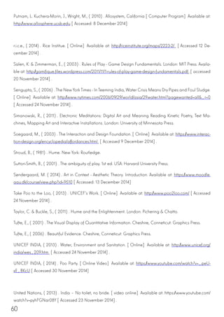 60
Putnam, L. Kuchera-Morin, J., Wright, M., (2010). Allosystem, California [Computer Program] Available at:
http://www.allosphere.ucsb.edu [Accessed: 8 December 2014]
r.i.c.e., (2014). Rice Institue. [Online] Available at: http://riceinstitute.org/maps/2223-2/ [Accessed 12 De-
cember 2014].
Salen, K. & Zimmerman, E., (2003). Rules of Play - Game Design Fundamentals. London: MIT Press. Availa-
ble at: http://gamifique.files.wordpress.com/2011/11/1-rules-of-play-game-design-fundamentals.pdf [accessed
20 November 2014].
Sengupta, S., (2006). The NewYork Times - In Teeming India, Water Crisis Means Dry Pipes and Foul Sludge.
[Online] Available at: http://www.nytimes.com/2006/09/29/world/asia/29water.html?pagewanted=all&_r=0
[Accessed 24 November 2014].
Simanowski, R., (2011). Electronic Meditations: Digital Art and Meaning Reading Kinetic Poetry, Text Ma-
chines, Mapping Art and Interactive Installations. London: University of Minnesota Press.
Soegaard, M., (2003). The Interaction and Design Foundation. [Online] Available at: https://www.interac-
tion-design.org/encyclopedia/affordances.html [Accessed 9 December 2014].
Stroud, B., (1981). Hume. New York: Routledge.
Sutton-Smith, B., (2001). The ambiguity of play. 1st ed. USA: Harvard University Press.
Søndergaard, M. (2014). Art in Context - Aesthetic Theory. Introduction. Available at: https://www.moodle.
aau.dk/course/view.php?id=9510 [Accessed: 13 December 2014]
Take Poo to the Loo, (2013). UNICEF’s Work. [Online] Available at: http://www.poo2loo.com/ [Accessed
24 November 2014].
Taylor, C. & Buckle, S., (2011). Hume and the Enlightenment. London: Pichering & Chatto.
Tufte, E., (2001). The Visual Display of Quantitative Information. Cheshire, Conneticut: Graphics Press.
Tufte, E., (2006). Beautiful Evidence. Cheshire, Conneticut: Graphics Press.
UNICEF INDIA, (2013). Water, Environment and Sanitation. [Online] Available at: http://www.unicef.org/
india/wes_209.htm [Accessed 24 November 2014].
UNICEF INDIA, (2014). Poo Party. [Online Video] Available at: https://www.youtube.com/watch?v=_peU-
xE_BKcU [Accessed 30 November 2014]
United Nations, (2013). India – No toilet, no bride. [video online] Available at: https://www.youtube.com/
watch?v=pyhFGNar08Y [Accessed 23 November 2014].
 