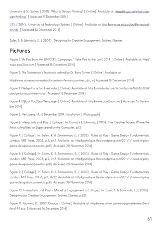 61
University of St. Gallen, (2011). What is Design Thinking? [Online] Available at: http://dthsg.com/what-is-de-
sign-thinking/ [Accessed 11 December 2014].
UTS, (2014). University of Technology Sydney. [Online] Available at: http://www.uts.edu.au/staff/ernest.ed-
monds [Accessed 13 December 2014].
Zafer, B. & Edmonds, E., (2008). Designing for Creative Engagement. Sydney: Elsevier.
Pictures
Figure 1. Mr Poo from the UNICEF’s Campaign, “Take Poo to the Loo”, 2014. [Online] Available at: http://
www.poo2loo.com [Accessed 15 December 2014]
Figure 2: The Statesman’s Yearbook, edited by Dr. Barry Turner. [Online] Available at:
http://www.statesmansyearbook.com/entry?entry=countries_dc_in[Accessed 15 December 2014]
Figure 3: Pledge For a Poo Free India. [Online] Available at: http://unicefindia.tumblr.com/post/67655503264/
pledge-for-a-poo-free-india [Accessed 15 December 2014]
Figure 4: Official Poo2Loo Webpage. [Online] Available at: http://www.poo2loo.com/ [Accessed 15 Decem-
ber 2014]
Figure 5: Hertzberg, M., 5 December 2014. Installation. [Photograph]
Figure 6: Interactivity and Play. [Collage] In: Cornock & Edmonds, (1973). The Creative Process Where the
Artist Is Amplified or Superseded by the Computer, p.13
Figure 7: [Collage] In: Salen, K. & Zimmerman, E., (2003). Rules of Play - Game Design Fundamentals.
London: MIT Press, 2003, p.9, ch.7. Available at: http://gamifique.files.wordpress.com/2011/11/1-rules-of-play-
game-design-fundamentals.pdf [Accessed 20 November 2014].
Figure 8: [Collage] In: Salen, K. & Zimmerman, E., (2003). Rules of Play - Game Design Fundamentals.
London: MIT Press, 2003, p.2, ch.7. Available at: http://gamifique.files.wordpress.com/2011/11/1-rules-of-play-
game-design-fundamentals.pdf [Accessed 20 November 2014].
Figure 9: [Collage] In: Salen, K. & Zimmerman, E., (2003). Rules of Play - Game Design Fundamentals.
London: MIT Press, 2003, p.3, ch.22. Available at: http://gamifique.files.wordpress.com/2011/11/1-rules-of-play-
game-design-fundamentals.pdf [Accessed 20 November 2014].
Figure 10: Interactivity and Play – Model of Engagement. [Collage] In: Zafer, B. & Edmonds, E., (2008).
Designing for Creative Engagement. Sydney: Elsevier, p.531.
Figure 11: Pauwels, D., 2000. Cloaca. [Online] Available at: http://www.artnet.com/magazine/reviews/fiers/
fiers1-9-1.asp [Accessed 16 December 2014].
 