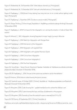 62
Figure 12: Robbestad, M., 06 November 2014. Toilets before cleaned up [Photograph]
Figure 13: Robbestad, M., 13 December 2014. Toilet with attached sensors [Photograph]
Figure 14: Teglbjærg, L., 2014,Daniel Hristov testing how long one can sit on a toilet without getting numb
legs [Photograph]
Figure 15: Teglbjaerg, L., November 2014, Ouroboros service model [Photograph]
Figure 16: Design Thinking. [Online Image] Available at: http://dthsg.com/what-is-design-thinking/ [Accessed
14 December 2014]
Figure 17: Teglbjærg, L., 2014 First layout for the infographic con- cerning the situation in India of Open Def-
ecation
Figure 18: Minard, C., 1812, Infographic showing Napoleon’s troops’ tragric journey to Moscow
Figure 19: Teglbjaerg, L., 2014 Sketch for Infographic with Ganges River
Figure 20: Teglbjærg, L., 2014 2nd version of the Infographic
Figure 21: Teglbjærg, L., 2014 Infographic with applied Grid
Figure 22: Teglbjærg, L., 2014 Infographic with applied Fibonacci Spiral
Figure 23: Teglbjærg, L., 2014 Cut-out from Infographic
Figure 24: Teglbjærg, L., 2014 Cut-out from Infographic 2
Figure 25: Teglbjærg, L., 2014 The Final Infographic
Figure 26: SoundTube – Secret Sound, Directional Speaker. Available at: http://www.soundtube.com/index.
php/products/fp/ [Accessed: 12 December 2014]
Figure 27& 28: Teglbjærg, L., 2014, Pictures of the space we wanted to use for the exhibition
Figure 29: Arduino, 2014, Arduino code showing the parsin process
Figure 30: Sawtooth wave, 4 October 2009. [Online] Available at: http://www.pispeakers.com/Sawtooth_
Wave.gif [Accessed 12 December 2014]
Figure 31: Allosystem, 2014, Code showing the ‘update’member-function where the mValue is set
Figure 32: Allosystem, 2014, Code showing the logic and flow of statements in the program
Figure 33: Allosystem, 2014, Example of how the sawtooth wave is reversed from 0-1 to 1-0
Figure 34: FSR Sensor, 29 September 2011. [Online] Available at:
http://www.sensorwiki.org/lib/exe/detail.php/sensors/fsr_diagram.png?id=sensors%3Aforce-sensitive_resis-
 