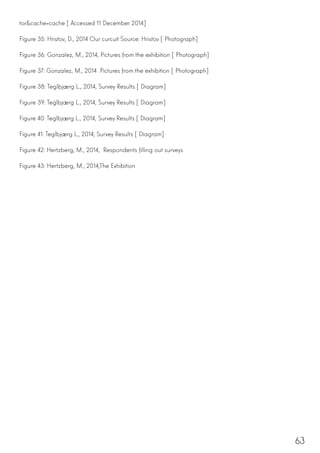 63
tor&cache=cache [Accessed 11 December 2014]
Figure 35: Hristov, D., 2014 Our curcuit Source: Hristov [Photograph]
Figure 36: Gonzalez, M., 2014, Pictures from the exhibition [Photograph]
Figure 37: Gonzalez, M., 2014  Pictures from the exhibition [Photograph]
Figure 38: Teglbjærg L., 2014, Survey Results [Diagram]
Figure 39: Teglbjærg L., 2014, Survey Results [Diagram]
Figure 40: Teglbjærg L., 2014, Survey Results [Diagram]
Figure 41: Teglbjærg L., 2014, Survey Results [Diagram]
Figure 42: Hertzberg, M., 2014, Respondents filling out surveys
Figure 43: Hertzberg, M., 2014,The Exhibition
 