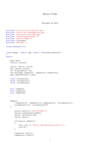Source Code
December 16, 2014
#include "allocore/io/al_Serial.hpp"
#include "allocv/ al_VideoCapture .hpp"
#include "allocore/io/al_App.hpp"
#include "Gamma/SamplePlayer.h"
#include "periodicRamp.h"
#include <iostream >
#include "BAP/BAP.h"
using namespace al;
class MyApp : public App , public VideoCaptureHandler
{
public:
Mesh mesh;
Texture texture;
serial :: Serial serial;
bap:: Parser parser;
al:: VideoCapture vid;
PeriodicRamp rampScale , rampScale1 ,rampScale2;
gam:: SamplePlayer <> play;
float scaleAmount;
float scaleAmount1;
float scaleAmount2;
bool rampDown;
bool rampDown1;
bool rampDown2;
MyApp ()
:rampDown (0), rampDown1 (0), rampDown2 (0), scaleAmount (1),
scaleAmount1 (1), scaleAmount2 (1)
{
serial.setPort("/dev/ttyACM0");
serial.setBaudrate (19200);
serial.setTimeout (25);
serial.open ();
if(! serial.isOpen ())
{
std:: cout << "Error opening serial port .n";
exit (0);
}
rampScale.freq (1);
rampScale1.freq (1);
1
Annex 4
 
