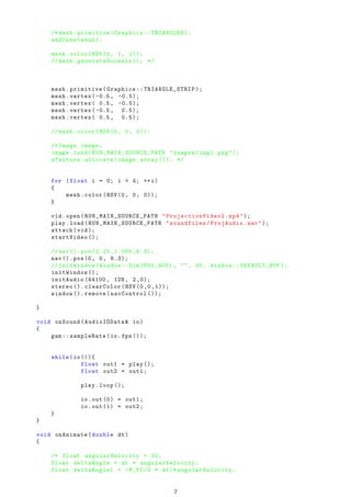 /* mesh.primitive(Graphics :: TRIANGLES );
addCube(mesh );
mesh.color(HSV(0, 1, 1));
// mesh.generateNormals (); */
mesh.primitive(Graphics :: TRIANGLE_STRIP );
mesh.vertex (-0.5, -0.5);
mesh.vertex( 0.5, -0.5);
mesh.vertex (-0.5, 0.5);
mesh.vertex( 0.5, 0.5);
// mesh.color(HSV(0, 0, 0));
/* Image image;
image.load( RUN_MAIN_SOURCE_PATH "images/img1.png ");
zTexture.allocate(image.array ()); */
for (float i = 0; i < 4; ++i)
{
mesh.color(HSV(0, 0, 0));
}
vid.open( RUN_MAIN_SOURCE_PATH " ProjectionVideo2 .mp4");
play.load( RUN_MAIN_SOURCE_PATH "soundfiles/ProjAudio.wav");
attach(vid);
startVideo ();
//nav (). pos (2.15 ,1.085 ,6.3);
nav (). pos(0, 0, 6.3);
// initWindow(Window ::Dim (600 ,400) , "", 40, Window :: DEFAULT_BUF );
initWindow ();
initAudio (44100 , 128, 2,0);
stereo (). clearColor(HSV (0 ,0 ,1));
window (). remove(navControl ());
}
void onSound(AudioIOData& io)
{
gam:: sampleRate(io.fps ());
while(io ()){
float out1 = play ();
float out2 = out1;
play.loop ();
io.out (0) = out1;
io.out (1) = out2;
}
}
void onAnimate(double dt)
{
/* float angularVelocity = 30;
float deltaAngle = dt * angularVelocity ;
float deltaAngle1 = (M_PI /3 * dt)* angularVelocity ;
2
 
