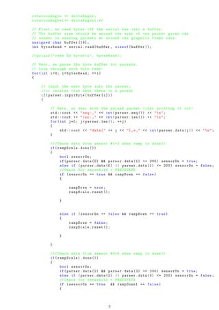 rotationAngle += deltaAngle;
rotationAngle1 += deltaAngle1;*/
// First , we read bytes off the serial bus into a buffer.
// The buffer size should be around the size of one packet given the
// sender is sending packets at around the graphics frame rate.
unsigned char buffer [16];
int bytesRead = serial.read(buffer , sizeof(buffer ));
// printf (" read %d bytesn", bytesRead );
// Next , we parse the byte buffer for packets.
// Loop through each byte read:
for(int i=0; i<bytesRead; ++i)
{
// Input the next byte into the parser;
//it returns true when there is a packet
if(parser.inputByte(buffer[i]))
{
// Here , we deal with the parsed packet (just printing it out)
std:: cout << "seq: " << int(parser.seq ()) << "n";
std:: cout << "len: " << int(parser.len ()) << "n";
for(int j=0; j<parser.len (); ++j)
{
std:: cout << "data[" << j << "] = " << int(parser.data(j)) << "n";
}
///Check data from sensor #1+2 when ramp is done ()
if(rampScale.done ())
{
bool sensorOn;
if(parser.data (0) && parser.data (1) >= 200) sensorOn = true;
else if (parser.data (0) || parser.data (1) <= 200) sensorOn = false;
// Check for threshold + PREVSTATE
if (sensorOn == true && rampDown == false)
{
rampDown = true;
rampScale.reset ();
}
else if (sensorOn == false && rampDown == true)
{
rampDown = false;
rampScale.reset ();
}
}
///Check data from sensor #3+4 when ramp is done ()
if(rampScale1.done ())
{
bool sensorOn;
if(parser.data (2) && parser.data (3) >= 200) sensorOn = true;
else if (parser.data (2) || parser.data (3) <= 200) sensorOn = false;
// Check for threshold + PREVSTATE
if (sensorOn == true && rampDown1 == false)
{
3
 