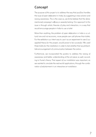 7
Concept
The purpose of this project is to address the way that poo2loo handles
the issue of open defecation in India, by suggesting a new solution and
raising awareness. This is the case as, we firmly believe that the afore-
mentioned campaign’s efficacy is severely lacking. Our approach to this
issue is through artistic theories of play and interaction, in a way that
would encourage people in India to use a toilet.
More than anything, the problem of open defecation in India is a cul-
tural one and not economic, more people own cell phones than toilets.
For the exhibition our intent was to use it as an experiment to see if our
applied theory for the project, would prove to be successful. We used
three toilets for the installation in order to test whether that would facili-
tate encouragement of communication between the visitors.
Furthermore, we incorporated the posters to address the raising of
awareness and better understanding of the art piece as well, accord-
ing to Hume’s theory. That aspect of our installation was important, as
we wanted to simulate the real-world applications, through the combi-
nation of edutainment in an interactive art installation.
 