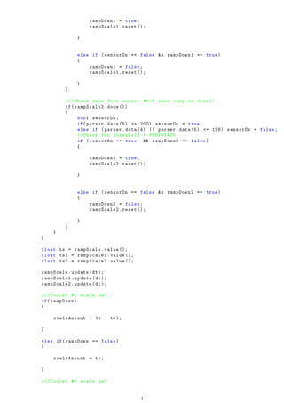 rampDown1 = true;
rampScale1.reset ();
}
else if (sensorOn == false && rampDown1 == true)
{
rampDown1 = false;
rampScale1.reset ();
}
}
///Check data from sensor #5+6 when ramp is done ()
if(rampScale2.done ())
{
bool sensorOn;
if(parser.data (5) >= 200) sensorOn = true;
else if (parser.data (4) || parser.data (5) <= 199) sensorOn = false;
// Check for threshold + PREVSTATE
if (sensorOn == true && rampDown2 == false)
{
rampDown2 = true;
rampScale2.reset ();
}
else if (sensorOn == false && rampDown2 == true)
{
rampDown2 = false;
rampScale2.reset ();
}
}
}
}
float ts = rampScale.value ();
float ts1 = rampScale1.value ();
float ts2 = rampScale2.value ();
rampScale.update(dt);
rampScale1.update(dt);
rampScale2.update(dt);
///Toilet #1 scale set
if(rampDown)
{
scaleAmount = (1 - ts);
}
else if(rampDown == false)
{
scaleAmount = ts;
}
///Toilet #2 scale set
4
 