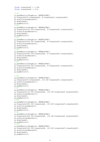 float translateY = 1.03;
float translateZ = 0.2;
///1
g.pushMatrix(Graphics :: MODELVIEW );
g.translate (0- translateX , 0-translateY ,translateZ );
g.scale(scaleAmount2 );
g.draw(mesh );
g.popMatrix ();
///2
g.pushMatrix(Graphics :: MODELVIEW );
g.translate (1*1.03 - translateX , 0-translateY ,translateZ );
g.scale(scaleAmount1 );
g.draw(mesh );
g.popMatrix ();
///3
g.pushMatrix(Graphics :: MODELVIEW );
g.translate (2*1.03 - translateX , 0-translateY ,translateZ );
g.scale(scaleAmount2 );
g.draw(mesh );
g.popMatrix ();
///4
g.pushMatrix(Graphics :: MODELVIEW );
g.translate (3*1.03 - translateX , 0-translateY ,translateZ );
g.scale(scaleAmount );
g.draw(mesh );
g.popMatrix ();
///5
g.pushMatrix(Graphics :: MODELVIEW );
g.translate (4*1.03 - translateX , 0-translateY ,translateZ );
g.scale(scaleAmount );
g.draw(mesh );
g.popMatrix ();
///6
g.pushMatrix(Graphics :: MODELVIEW );
g.translate (0- translateX , 1*1.03 - translateY ,translateZ );
g.scale(scaleAmount1 );
g.draw(mesh );
g.popMatrix ();
///7
g.pushMatrix(Graphics :: MODELVIEW );
g.translate (1*1.03 - translateX , 1*1.03 - translateY ,translateZ );
g.scale(scaleAmount1 );
g.draw(mesh );
g.popMatrix ();
///8
g.pushMatrix(Graphics :: MODELVIEW );
g.translate (2*1.03 - translateX , 1*1.03 - translateY ,translateZ );
g.scale(scaleAmount );
g.draw(mesh );
g.popMatrix ();
///9
g.pushMatrix(Graphics :: MODELVIEW );
g.translate (3*1.03 - translateX , 1*1.03 - translateY ,translateZ );
g.scale(scaleAmount1 );
g.draw(mesh );
g.popMatrix ();
///10
g.pushMatrix(Graphics :: MODELVIEW );
g.translate (4*1.03 - translateX , 1*1.03 - translateY ,translateZ );
g.scale(scaleAmount2 );
g.draw(mesh );
g.popMatrix ();
6
 