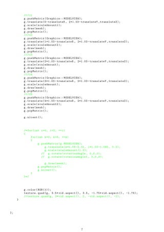///11
g.pushMatrix(Graphics :: MODELVIEW );
g.translate (0- translateX , 2*1.03 - translateY ,translateZ );
g.scale(scaleAmount1 );
g.draw(mesh );
g.popMatrix ();
///12
g.pushMatrix(Graphics :: MODELVIEW );
g.translate (1*1.03 - translateX , 2*1.03 - translateY ,translateZ );
g.scale(scaleAmount2 );
g.draw(mesh );
g.popMatrix ();
///13
g.pushMatrix(Graphics :: MODELVIEW );
g.translate (2*1.03 - translateX , 2*1.03 - translateY ,translateZ );
g.scale(scaleAmount );
g.draw(mesh );
g.popMatrix ();
///14
g.pushMatrix(Graphics :: MODELVIEW );
g.translate (3*1.03 - translateX , 2*1.03 - translateY ,translateZ );
g.scale(scaleAmount );
g.draw(mesh );
g.popMatrix ();
///15
g.pushMatrix(Graphics :: MODELVIEW );
g.translate (4*1.03 - translateX , 2*1.03 - translateY ,translateZ );
g.scale(scaleAmount2 );
g.draw(mesh );
g.popMatrix ();
g.nicest ();
/*for(int i=0; i<3; ++i)
{
for(int k=0; k<5; ++k)
{
g.pushMatrix(g.MODELVIEW );
g.translate(k*1.03 -2.15 , i*1.03 -1.085 , 0.2);
g.scale(scaleAmount /1.3);
// g.rotate(rotationAngle , 0,0,1);
// g.rotate(rotationAngle1 , 0,0,0);
g.draw(mesh );
g.popMatrix ();
g.nicest ();
}
}*/
g.color(RGB (1));
texture.quad(g, 3.5* vid.aspect (), 3.5, -1.75* vid.aspect (), -1.75);
// texture.quad(g, 2*vid.aspect (), 2, -vid.aspect (), -1);
}
};
7
 