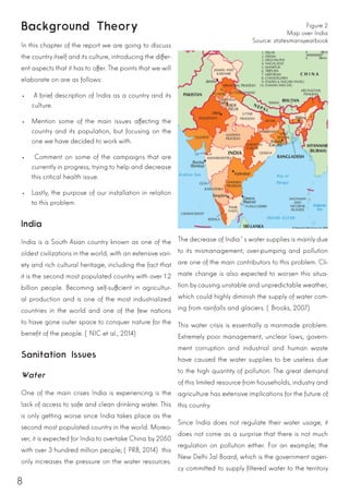 8
Background Theory
In this chapter of the report we are going to discuss
the country itself and its culture, introducing the differ-
ent aspects that it has to offer. The points that we will
elaborate on are as follows:
•	 A brief description of India as a country and its
culture.
•	 Mention some of the main issues affecting the
country and its population, but focusing on the
one we have decided to work with.
•	 Comment on some of the campaigns that are
currently in progress, trying to help and decrease
this critical health issue.
•	 Lastly, the purpose of our installation in relation
to this problem.
India
India is a South Asian country known as one of the
oldest civilizations in the world, with an extensive vari-
ety and rich cultural heritage, including the fact that
it is the second most populated country with over 1.2
billion people. Becoming self-sufficient in agricultur-
al production and is one of the most industrialized
countries in the world and one of the few nations
to have gone outer space to conquer nature for the
benefit of the people. (NIC et al., 2014)
Sanitation Issues
Water
One of the main crises India is experiencing is the
lack of access to safe and clean drinking water. This
is only getting worse since India takes place as the
second most populated country in the world. Moreo-
ver, it is expected for India to overtake China by 2050
with over 3 hundred million people; (PRB, 2014) this
only increases the pressure on the water resources.
Figure 2
Map over India
Source: statesmansyearbook
The decrease of India´s water supplies is mainly due
to its mismanagement; over-pumping and pollution
are one of the main contributors to this problem. Cli-
mate change is also expected to worsen this situa-
tion by causing unstable and unpredictable weather,
which could highly diminish the supply of water com-
ing from rainfalls and glaciers. (Brooks, 2007)
This water crisis is essentially a manmade problem.
Extremely poor management, unclear laws, govern-
ment corruption and industrial and human waste
have caused the water supplies to be useless due
to the high quantity of pollution. The great demand
of this limited resource from households, industry and
agriculture has extensive implications for the future of
this country.
Since India does not regulate their water usage, it
does not come as a surprise that there is not much
regulation on pollution either. For an example; the
New Delhi Jal Board, which is the government agen-
cy committed to supply filtered water to the territory
 
