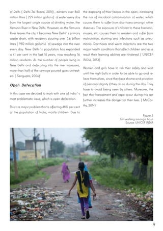 9
of Delhi (Delhi Jal Board, 2014), extracts over 860
million litres (229 million gallons) of water every day
from the largest single source of drinking water, the
Yamuna River in New Delhi. However, as the Yamuna
River leaves the city, it becomes New Delhi´s primary
waste drain, with residents pouring over 3.6 billion
litres (950 million gallons) of sewage into the river
every day. New Delhi´s population has expanded
a 41 per cent in the last 15 years, now reaching 16
million residents. As the number of people living in
New Delhi and defecating into the river increases,
more than half of the sewage poured goes untreat-
ed. (Sengupta, 2006)
Open Defecation
In this case we decided to work with one of India´s
most problematic issue, which is open defecation.
This is a major problem that is affecting 48% per cent
of the population of India, mostly children. Due to
the disposing of their faeces in the open, increasing
the risk of microbial contamination of water, which
causes them to suffer from diarrhoea amongst other
diseases. The exposure of children to these bacteria,
viruses, etc. causes them to weaken and suffer from
malnutrition, stunting and infections such as pneu-
monia. Diarrhoea and worm infections are the two
major health conditions that affect children and as a
result their learning abilities are hindered. (UNICEF
INDIA, 2013)
Women and girls have to risk their safety and wait
until the night falls in order to be able to go and re-
lieve themselves, since they face shame and privation
of personal dignity if they do so during the day. They
have to avoid being seen by others. Moreover, the
fact that harassment and rape occur during this act
further increases the danger for their lives. (McCar-
thy, 2014)
Figure 3
Girl walking amongst trash
Source: UNICEF INDIA
 