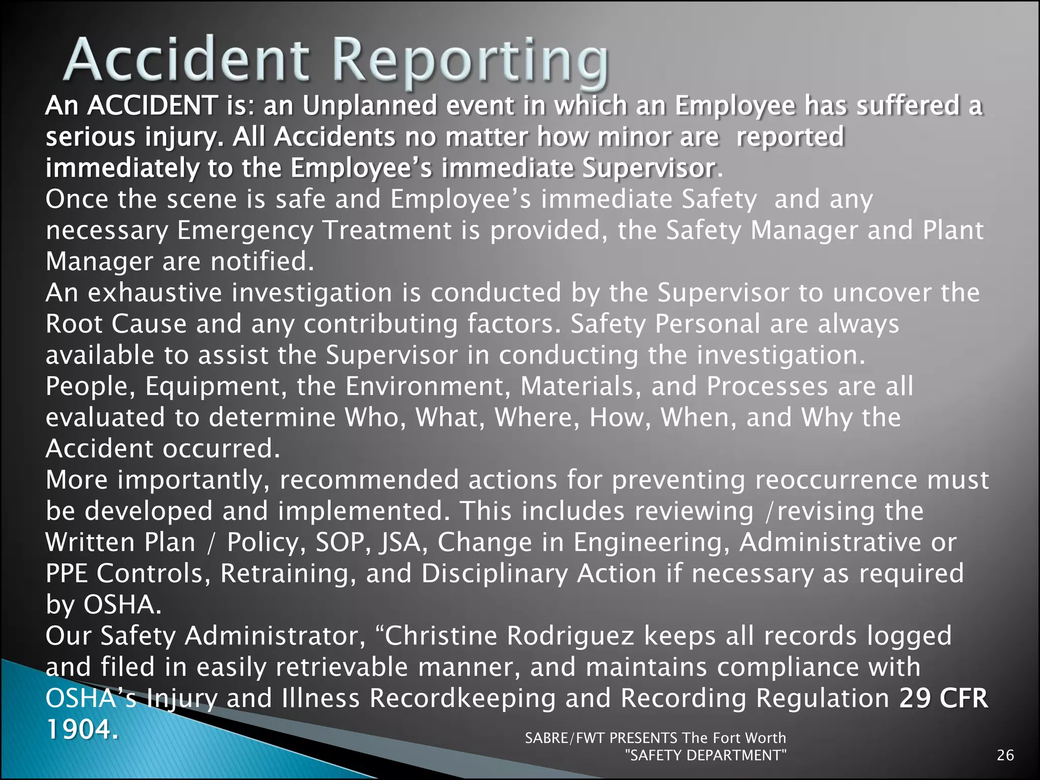 SABRE/FWT PRESENTS The Fort Worth
"SAFETY DEPARTMENT" 26
An ACCIDENT is: an Unplanned event in which an Employee has suffered a
serious injury. All Accidents no matter how minor are reported
immediately to the Employee’s immediate Supervisor.
Once the scene is safe and Employee’s immediate Safety and any
necessary Emergency Treatment is provided, the Safety Manager and Plant
Manager are notified.
An exhaustive investigation is conducted by the Supervisor to uncover the
Root Cause and any contributing factors. Safety Personal are always
available to assist the Supervisor in conducting the investigation.
People, Equipment, the Environment, Materials, and Processes are all
evaluated to determine Who, What, Where, How, When, and Why the
Accident occurred.
More importantly, recommended actions for preventing reoccurrence must
be developed and implemented. This includes reviewing /revising the
Written Plan / Policy, SOP, JSA, Change in Engineering, Administrative or
PPE Controls, Retraining, and Disciplinary Action if necessary as required
by OSHA.
Our Safety Administrator, “Christine Rodriguez keeps all records logged
and filed in easily retrievable manner, and maintains compliance with
OSHA’s Injury and Illness Recordkeeping and Recording Regulation 29 CFR
1904.
 