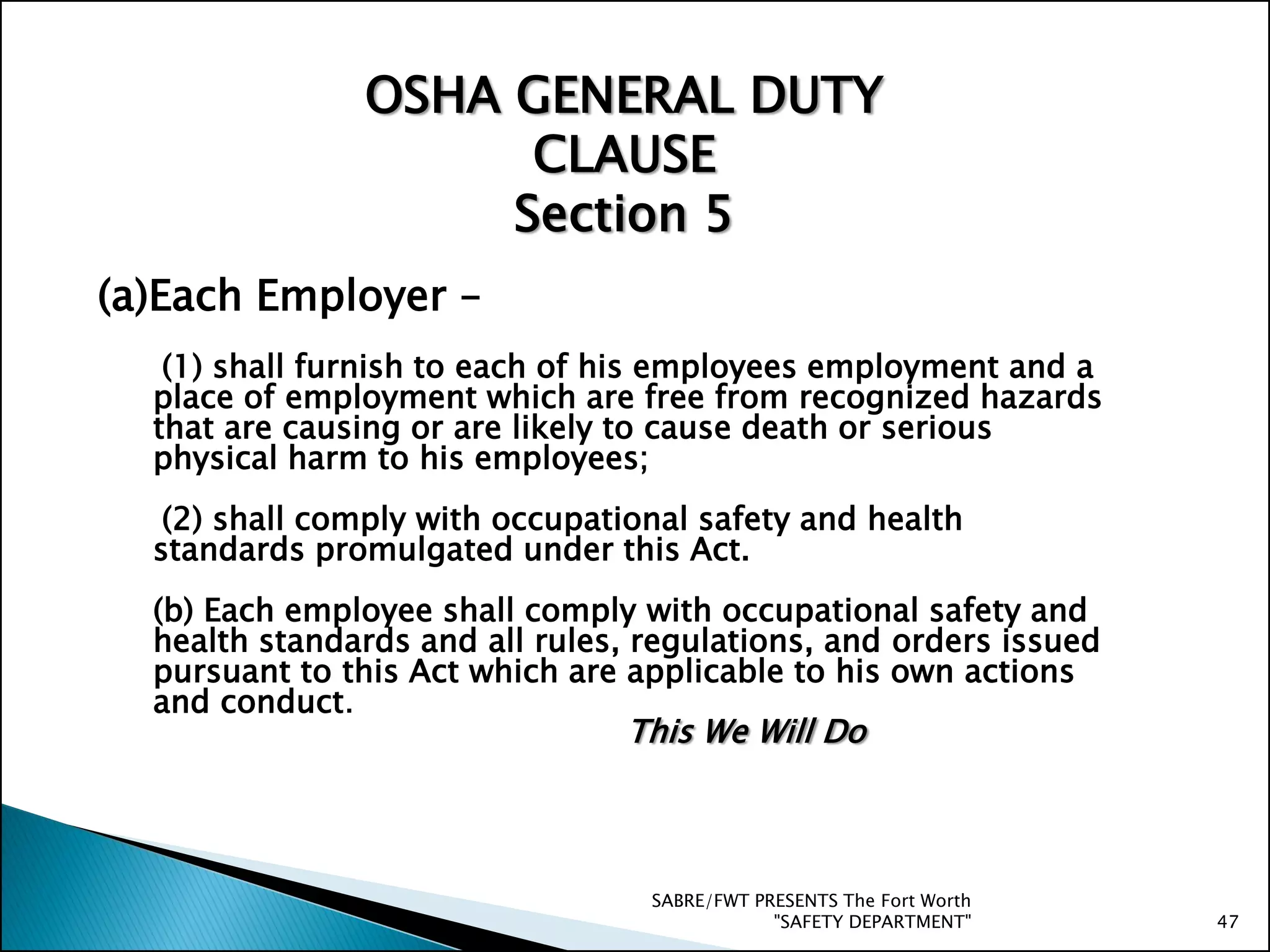(a)Each Employer –
(1) shall furnish to each of his employees employment and a
place of employment which are free from recognized hazards
that are causing or are likely to cause death or serious
physical harm to his employees;
(2) shall comply with occupational safety and health
standards promulgated under this Act.
(b) Each employee shall comply with occupational safety and
health standards and all rules, regulations, and orders issued
pursuant to this Act which are applicable to his own actions
and conduct.
OSHA GENERAL DUTY
CLAUSE
Section 5
SABRE/FWT PRESENTS The Fort Worth
"SAFETY DEPARTMENT" 47
This We Will Do
 