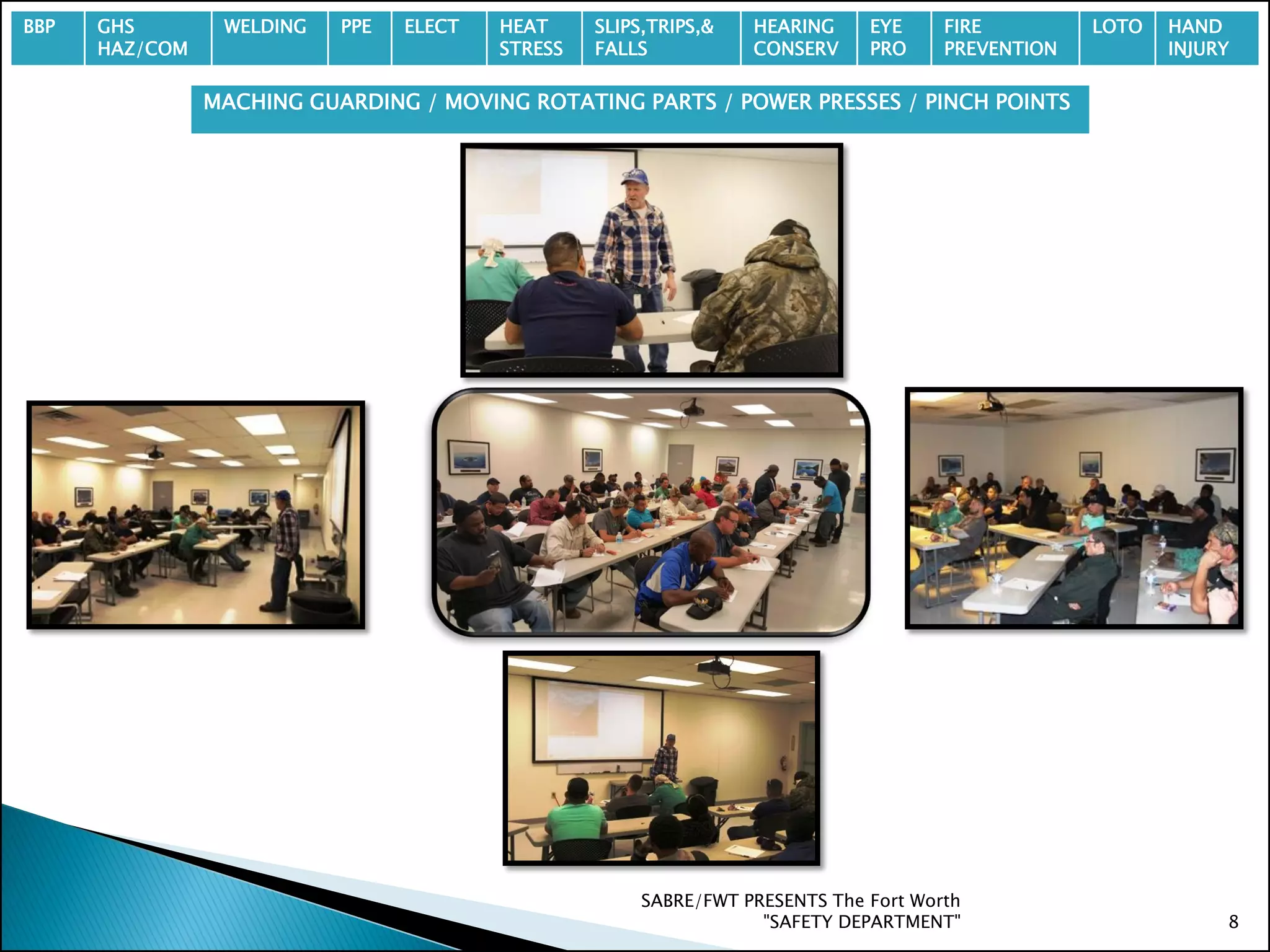 SABRE/FWT PRESENTS The Fort Worth
"SAFETY DEPARTMENT" 8
BBP GHS
HAZ/COM
WELDING PPE ELECT HEAT
STRESS
SLIPS,TRIPS,&
FALLS
HEARING
CONSERV
EYE
PRO
FIRE
PREVENTION
LOTO HAND
INJURY
MACHING GUARDING / MOVING ROTATING PARTS / POWER PRESSES / PINCH POINTS
 