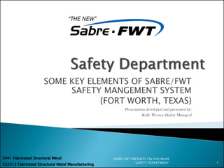 SOME KEY ELEMENTS OF SABRE/FWT
SAFETY MANGEMENT SYSTEM
{FORT WORTH, TEXAS}
Presentation developed and presented by:
Kelly Weaver {Safety Manager}
SABRE/FWT PRESENTS The Fort Worth
"SAFETY DEPARTMENT" 1
332312 Fabricated Structural Metal Manufacturing
3441 Fabricated Structural Metal
 