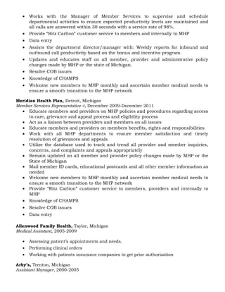 • Works with the Manager of Member Services to supervise and schedule
departmental activities to ensure expected productivity levels are maintained and
all calls are answered within 30 seconds with a service rate of 98%.
• Provide “Ritz Carlton” customer service to members and internally to MHP
• Data entry
• Assists the department director/manager with: Weekly reports for inbound and
outbound call productivity based on the bonus and incentive program.
• Updates and educates staff on all member, provider and administrative policy
changes made by MHP or the state of Michigan.
• Resolve COB issues
• Knowledge of CHAMPS
• Welcome new members to MHP monthly and ascertain member medical needs to
ensure a smooth transition to the MHP network
Meridian Health Plan, Detroit, Michigan
Member Services Representative 4, December 2009-December 2011
• Educate members and providers on MHP policies and procedures regarding access
to care, grievance and appeal process and eligibility process
• Act as a liaison between providers and members on all issues
• Educate members and providers on members benefits, rights and responsibilities
• Work with all MHP departments to ensure member satisfaction and timely
resolution of grievances and appeals
• Utilize the database used to track and trend all provider and member inquiries,
concerns, and complaints and appeals appropriately
• Remain updated on all member and provider policy changes made by MHP or the
State of Michigan
• Mail member ID cards, educational postcards and all other member information as
needed
• Welcome new members to MHP monthly and ascertain member medical needs to
ensure a smooth transition to the MHP network
• Provide “Ritz Carlton” customer service to members, providers and internally to
MHP
• Knowledge of CHAMPS
• Resolve COB issues
• Data entry
Allenwood Family Health, Taylor, Michigan
Medical Assistant, 2005-2009
• Assessing patient’s appointments and needs.
• Performing clinical orders
• Working with patients insurance companies to get prior authorization
Arby’s, Trenton, Michigan
Assistant Manager, 2000-2005
 