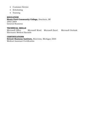 • Customer Service
• Scheduling
• Training
EDUCATION
Henry Ford Community College, Dearborn, MI
2002-2004
General Business
TECHNICAL SKILLS
Microsoft Office Microsoft Word Microsoft Excel Microsoft Outlook
Electronic Medical Records
CERTIFICATIONS
Detroit Business Institute, Riverview, Michigan 2005
Medical Assistant Certification
 