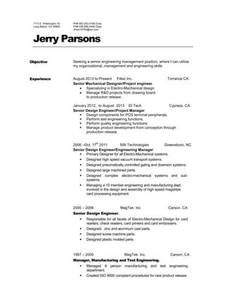 1713 E. Washington St.
Long Beach, CA 90805
PH# 562-253-0185 Eves
PH# 336-899-4446 Days
JPars19783@aol.com
Jerry Parsons
Objective Seeking a senior engineering management position, where I can utilize
my organizational, management and engineering skills.
Experience August 2013 to Present Filtec Inc. Torrance CA
Senior Mechanical Designer/Project engineer
 Specializing in Electro-Mechanical design
 Manage R&D projects from drawing board
to production release.
January 2012, to August 2013 ID Tech Cypress. CA
Senior Design Engineer/Project Manager
 Design components for POS terminal peripherals.
 Perform test engineering functions.
 Perform quality engineering functions
 Manage product development from conception through
production release.
2006 –Oct. 17
th
2011 509 Technologies Greensboro, NC
Senior Design Engineer/Engineering Manager
 Primary Designer for all Electro-Mechanical systems.
 Designed high speed vacuum transport systems.
 Designed pneumatically controlled gating and diversion systems.
 Designed large machined parts.
 Designed complex electro-mechanical systems and sub-
systems.
 Managing a 10 member engineering and manufacturing dept.
involved in the design and assembly of high speed magstripe
card processing equipment.
2000 – 2006 MagTek. Inc Carson, CA
Senior Design Engineer.
 Responsible for all facets of Electro-Mechanical Design for card
readers, check readers, card printers and card embossers.
 Designed zinc and aluminum cast parts.
 Designed screw machine parts.
 Designed plastic molded parts.
1997 – 2000 MagTek. Inc. Carson, CA
Manager, Manufacturing and Test Engineering.
 Managed 8 person manufacturing and test engineering
department.
 Created ISO 9000 compliant procedures for new product release.
 