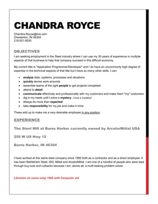 CHANDRA ROYCE
Chandra.Royce@live.com
Chesterton, IN 46304
219.921.6030
OBJECTIVES
I am seeking employment in the Steel industry where I can use my 30 years of experience in multiple
aspects of that business to help that company succeed in this difficult economy.
My current title is "Application Programmer/Developer" and I do have an uncommonly high degree of
expertise in the technical aspects of that title but I have so many other skills. I can:
 analyze data, systems, processes and situations
 quickly devise work-arounds
 assemble teams of the right people to get projects completed
 attend to detail
 communicate effectively and professionally with my customers and make them "my" customers
 dig in my heels until I solve a mystery. I love a mystery!
 always do more than expected
 take responsibility for my job and make it mine
These add up to make me a very desirable employee in any position.
EXPERIENCE
The Steel Mill at Burns Harbor currently owned by ArcelorMittal USA
250 W US Hwy 12
Burns Harbor, IN 46304
I have worked at this same steel company since 1985 both as a contractor and as a direct employee. It
has been Bethlehem Steel, ISG, Mittal and ArcelorMittal. I am one of a handful of people who were kept
through buy-outs and cutbacks because I am, above all, a mutli-tasking problem solver.
Librarian (in name only) 1985 with Computer aid
 
