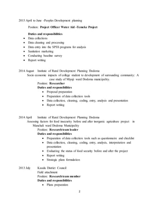 2
2015 April to June -Peoples Development planning
Position: Project Officer Water Aid -Temeke Project
Duties and responsibilities
 Data collections
 Data cleaning and processing
 Data entry into the SPSS programs for analysis
 Sanitation marketing
 Conducting baseline survey
 Report writing
2014 August Institute of Rural Development Planning Dodoma
Socio economic impacts of college student to development of surrounding community: A
case study of Miyuji ward Dodoma municipality.
Position: Researcher
Duties and responsibilities
 Proposal preparation
 Preparation of data collection tools
 Data collection, cleaning, coding, entry, analysis and presentation
 Report writing
2014 April Institute of Rural Development Planning Dodoma
Assessing factors for food insecurity before and after inorganic agriculture project in
Manchali ward Dodoma Municipality
Position: Researchteam leader
Duties and responsibilities
 Preparation of data collection tools such as questionnaire and checklist
 Data collection, cleaning, coding, entry, analysis, interpretation and
presentation
 Evaluating the status of food security before and after the project
 Report writing
 Strategic plans formulation
2013 July Kasulu District Council
Field attachment
Position: Researchteam member
Duties and responsibilities
 Plans preparation
 