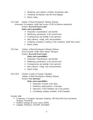 3
 Monitoring and evaluation of district development plans
 Translating development plan into local language
 Report writing
2013 April Institute of Rural Development Planning Dodoma
Assessment of community health fund services (CHF) in Dodoma municipality
Position: ResearchTeam Leader
Duties and responsibilities
 Preparation of questionnaire and checklist
 Distributing questionnaire to the research team
 Communicating any hardship to the supervisor
 Data collection, coding, entry and presentation
 Evaluating community awareness of the community health fund services
 Report writing
2012 June Institute of Rural Development Planning Dodoma
Socio Economic Profile Kilosa District Morogoro
Position: ResearchTeam Leader
Duties and responsibilities
 Preparation of questionnaire and checklist
 Distributing questionnaire to the research team
 Communicating any hardship to the supervisor
 Data collection, coding, entry and presentation
 Report writing
2012-2014 Christian Council of Tanzania Champlain
Institute of Rural Development Planning Dodoma
Position: Vice chairman
Duties and responsibilities
 Preparation of annual action plans
 Monitoring implementation of the plans
 Supervision of the Champlain day to day activities
 Coordinating standing committee of the Champlain
Essential skills
 Competency in Computer Operations including; MS-Word, MS-Excel and Internet
Programs, PowerPoint.
 Statistical package for social science (SPSS)
 Language Proficiency; Kiswahili and English.
 