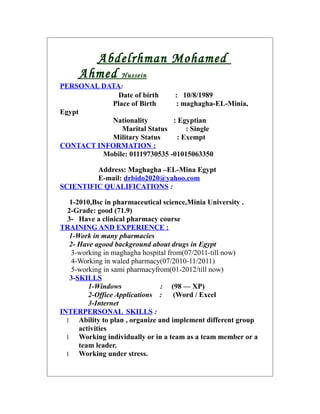 Abdelrhman Mohamed
Ahmed Hussein
PERSONAL DATA:
Date of birth : 10/8/1989
Place of Birth : maghagha-EL-Minia,
Egypt
Nationality : Egyptian
Marital Status : Single
Military Status : Exempt
CONTACT INFORMATION :
Mobile: 01119730535 -01015063350
Address: Maghagha –EL-Mina Egypt
E-mail: drbido2020@yahoo.com
SCIENTIFIC QUALIFICATIONS :
1-2010,Bsc in pharmaceutical science,Minia University .
2-Grade: good (71.9)
3- Have a clinical pharmacy course
TRAINING AND EXPERIENCE :
1-Work in many pharmacies
2- Have agood background about drugs in Egypt
3-working in maghagha hospital from(07/2011-till now)
4-Working in waled pharmacy(07/2010-11/2011)
5-working in sami pharmacyfrom(01-2012/till now)
3-SKILLS
1-Windows : (98 –– XP)
2-Office Applications : (Word / Excel
3-Internet
INTERPERSONAL SKILLS :
1 Ability to plan , organize and implement different group
activities
1 Working individually or in a team as a team member or a
team leader.
1 Working under stress.
 