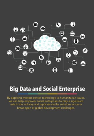 Big Data and Social Enterprise
By applying wireless sensor technology to humanitarian issues,
we can help empower social enterprises to play a significant
role in the industry and replicate similar solutions across a
broad span of global development challenges.
 