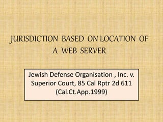 JURISDICTION BASED ON LOCATION OF
A WEB SERVER
Jewish Defense Organisation , Inc. v.
Superior Court, 85 Cal Rptr 2d 611
(Cal.Ct.App.1999)
 