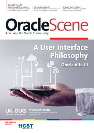OracleSceneServing the Oracle Community
Spring 15 Issue 56
Optimising a Distributed Query
A strategy and hint from subject
matter expert Jonathan Lewis
Introduction to Oracle
Martin Widlake provides an overview
of the Oracle RDBMS architecture
Getting it Right First Time
Pythian’s Michael Abbey highlights
the importance of planning
This edition’s
sponsor:
Oracle Alta UI
www.ukoug.org
An independent publication not affiliated with
Oracle Corporation
A User Interface
Philosophy
 