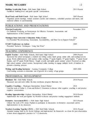 MARK MCGARRY | 2
Building Leadership Team – Holt Junior High School 2011-Present
Facilitated building-level and grade specific conversations.
Head Track and Field Coach – Holt Junior High School 2007-Present
Organized parent meetings, trained assistant coaches and volunteers, scheduled practices and meets, and
mentored athletes in sportsmanship.
PUBLICATIONS AND PRESENTATIONS
Principal Leadership November 2014
Co-Authored "Fostering an Environment for Effective Formative Assessments and
Implementation of the Common Core"
Michigan State University’s Education Policy Center 2014
Co-Presented "Re-envisioning Assessment, Accountability, and Data Use to Support Schools"
START Conference on Autism 2009
Presented "Inclusive Techniques- Using Star Wars"
TEACHING EXPERIENCE
English Teacher – Holt Public Schools, Holt Junior High School 2006-Present
Sponsored the school newspaper, a student run writing center, lunch group, anime club, and reading/exercise
group. Work collaboratively with teachers while teaching 7th grade English, 8th grade English, 7th grade Social
Studies, and 10th grade World History. Taught seventh and eighth grade summer school. Proctored an online
high school summer school session. Incorporated online learning to engage multiple levels of students to
promote a learning process.
Writing and Reading Instructor – Lansing Community College 2005-2006
Used reading screeners to determine rate of growth for a variety of age groups.
PROFESSIONAL DEVELOPMENT
Illuminate Ed – Holt Public Schools 2014-Present
Discussed uses and tools within the data warehouse program Illuminate Ed.
Cognitive Coaching— Muskegon Intermediate School District 2014
Used the work of Arthur L. Costa and Robert J. Gramstron to discuss what cognitive coaching is and practice
cognitive conversations.
Reading Apprenticeship—Ingham Intermediate School District 2014-Present
Implemented the work put together by WestEd to discuss and practice reading engagement methods.
Formative Assessment (PLC) — Holt Junior High School 2013-Present
Utilized the work of W. James Popham to participate in discussions on formative assessment and its
implementation in my classroom.
Teachers Learning Together (TLT) — ISD/ Holt Public Schools 2010- Present
Attended training held by Dr. Kevin Feldman and implemented his framework as a basis for peer observations
to learn about engagement practices in 7-12 classrooms.
 