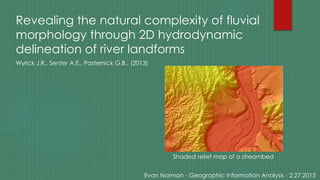 Revealing the natural complexity of fluvial
morphology through 2D hydrodynamic
delineation of river landforms
Wyrick J.R., Senter A.E., Pasternick G.B., (2013)
Evan Norman - Geographic Information Analysis - 2.27.2015
Shaded relief map of a streambed
 