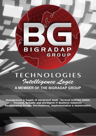 BGBGB I G R A D A P
A MEMBER OF THE BIGRADAP GROUP
Intelligence Logic
T E C H N O L O G I E S
Management & Supply of Integrated Multi - Sectoral Systems (IMSS)
Focused, Reliable and Intelligent IT Business Solutions
Incorporating Design, Development, Implementation & Maintenance
 
