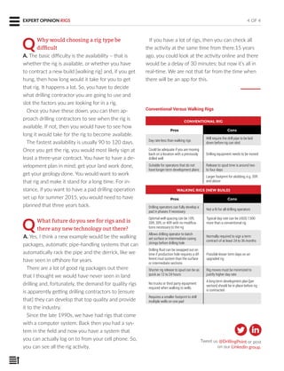 QWhy would choosing a rig type be
difﬁcult
A. The basic difficulty is the availability – that is
whether the rig is available, or whether you have
to contract a new build [walking rig] and, if you get
hung, then how long would it take for you to get
that rig. It happens a lot. So, you have to decide
what drilling contractor you are going to use and
slot the factors you are looking for in a rig.
Once you have these down, you can then ap-
proach drilling contractors to see when the rig is
available. If not, then you would have to see how
long it would take for the rig to become available.
The fastest availability is usually 90 to 120 days.
Once you get the rig, you would most likely sign at
least a three-year contract. You have to have a de-
velopment plan in mind; get your land work done,
get your geology done. You would want to work
that rig and make it stand for a long time. For in-
stance, if you want to have a pad drilling operation
set up for summer 2015, you would need to have
planned that three years back.
QWhat future do you see for rigs and is
there any new technology out there?
A. Yes, I think a new example would be the walking
packages, automatic pipe-handling systems that can
automatically rack the pipe and the derrick, like we
have seen in offshore for years.
There are a lot of good rig packages out there
that I thought we would have never seen in land
drilling and, fortunately, the demand for quality rigs
is apparently getting drilling contractors to [ensure
that] they can develop that top quality and provide
it to the industry.
Since the late 1990s, we have had rigs that come
with a computer system. Back then you had a sys-
tem in the field and now you have a system that
you can actually log on to from your cell phone. So,
you can see all the rig activity.
EXPERT OPINION 4 OF 4EXPERT OPINION RIGS
CONVENTIONAL RIG
Pros Cons
Day rate less than walking rigs
Will require the drill pipe to be laid
down before rig can skid
Could be adequate if you are moving
back on a location with a previously
drilled well
Drilling equipment needs to be moved
Suitable for operators that do not
have longer-term development plans
Release to spud time is around two
to four days
Larger footprint for skidding, e.g. 35ft
and above
Conventional Versus Walking Rigs
WALKING RIGS (NEW BUILD)
Pros Cons
Drilling operators can fully develop a
pad in phases if necessary
Not a fit for all drilling operators
Optimal well spacing can be 10ft,
20ft, 30ft, or 40ft with no modifica-
tions necessary to the rig
Typical day rate can be USD$ 7,500
more than a conventional rig
Allows drilling operator to batch
set surface or intermediate casing
strings before drilling hole
Normally required to sign a term
contract of at least 24 to 36 months
Drilling fluid can be swapped out on
time if production hole requires a dif-
ferent mud system than the surface
or intermediate sections
Possible lesser term days on an
upgraded rig
Shorter rig release to spud can be as
quick as 12 to 24 hours
Rig moves must be minimized to
justify higher day rate
No trucks or third party equipment
required when walking to wells
A long-term development plan [per
section] should be in place before rig
is contracted
Requires a smaller footprint to drill
multiple wells on one pad
If you have a lot of rigs, then you can check all
the activity at the same time from there.15 years
ago, you could look at the activity online and there
would be a delay of 30 minutes; but now it’s all in
real-time. We are not that far from the time when
there will be an app for this.
Tweet us @DrillingPoint or post
on our LinkedIn group.
 