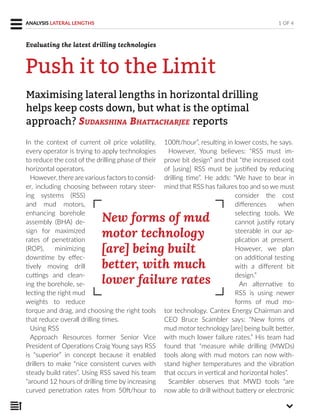 In the context of current oil price volatility,
every operator is trying to apply technologies
to reduce the cost of the drilling phase of their
horizontal operators.
However, there are various factors to consid-
er, including choosing between rotary steer-
ing systems (RSS)
and mud motors,
enhancing borehole
assembly (BHA) de-
sign for maximized
rates of penetration
(ROP), minimizing
downtime by effec-
tively moving drill
cuttings and clean-
ing the borehole, se-
lecting the right mud
weights to reduce
torque and drag, and choosing the right tools
that reduce overall drilling times.
Using RSS
Approach Resources former Senior Vice
President of Operations Craig Young says RSS
is “superior” in concept because it enabled
drillers to make “nice consistent curves with
steady build rates”. Using RSS saved his team
“around 12 hours of drilling time by increasing
curved penetration rates from 50ft/hour to
100ft/hour”, resulting in lower costs, he says.
However, Young believes: “RSS must im-
prove bit design” and that “the increased cost
of [using] RSS must be justified by reducing
drilling time”. He adds: “We have to bear in
mind that RSS has failures too and so we must
consider the cost
differences when
selecting tools. We
cannot justify rotary
steerable in our ap-
plication at present.
However, we plan
on additional testing
with a different bit
design.”
An alternative to
RSS is using newer
forms of mud mo-
tor technology. Cantex Energy Chairman and
CEO Bruce Scambler says: “New forms of
mud motor technology [are] being built better,
with much lower failure rates.” His team had
found that “measure while drilling (MWDs)
tools along with mud motors can now with-
stand higher temperatures and the vibration
that occurs in vertical and horizontal holes”.
Scambler observes that MWD tools “are
now able to drill without battery or electronic
Maximising lateral lengths in horizontal drilling
helps keep costs down, but what is the optimal
approach? SUDAKSHINA BHATTACHARJEE reports
1 OF 4ANALYSIS LATERAL LENGTHS
Push it to the Limit
New forms of mud
motor technology
[are] being built
better, with much
lower failure rates
Evaluating the latest drilling technologies
 