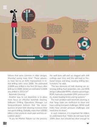 failures that were common in older designs,
[thereby] saving more time.” These advanc-
es have led to an 83% improvement in in-
itial drilling rates since 2008. “An estimated
3,000ft was drilled in the first 24 hours after
drill-out in 2008, [while] an estimated 5,500ft
was drilled in 2013/14.”
Borehole Cleaning
Another way to cut downtime is to place
more focus on effective borehole cleaning.
Vallourec Drilling Operations Manager Luc
Vanpuymbroeck believes that “the conse-
quences of poor hole cleaning increases time
not spent drilling. Globally, more than USD$2
billion is lost yearly to stuck pipe and loss cir-
culation alone.”
“If you let Mother Nature run the process,
the well bore will end up clogged with drill
cuttings over time and this will lead to fric-
tional torque and drag, creating drilling dys-
functions,” he adds.
“The key elements of hole cleaning are as-
sessing drilling fluid properties, bits and BHA
designs (allowable RPMs, rotation percentage,
ROP), hydraulics (available GPM, pressure lim-
its, shaker loading limits) and rig systems.”
The main problem with borehole cleaning, is
that “large holes are inefficient to clean and
have cutting transport challenges. While small
holes have annular pressure challenges and
need time to clean”.
In such instances, it is important for drillers
to understand that: “Holes do not have to be
100% clean, but [should be] clean enough to
 
