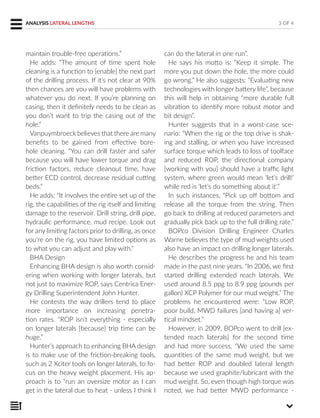 maintain trouble-free operations.”
He adds: “The amount of time spent hole
cleaning is a function to [enable] the next part
of the drilling process. If it’s not clear at 90%
then chances are you will have problems with
whatever you do next. If you’re planning on
casing, then it definitely needs to be clean as
you don’t want to trip the casing out of the
hole.”
Vanpuymbroeck believes that there are many
benefits to be gained from effective bore-
hole cleaning. “You can drill faster and safer
because you will have lower torque and drag
friction factors, reduce cleanout time, have
better ECD control, decrease residual cutting
beds.”
He adds: “It involves the entire set up of the
rig, the capabilities of the rig itself and limiting
damage to the reservoir. Drill string, drill pipe,
hydraulic performance, mud recipe. Look out
for any limiting factors prior to drilling, as once
you’re on the rig, you have limited options as
to what you can adjust and play with.”
BHA Design
Enhancing BHA design is also worth consid-
ering when working with longer laterals, but
not just to maximize ROP, says Centrica Ener-
gy Drilling Superintendent John Hunter.
He contests the way drillers tend to place
more importance on increasing penetra-
tion rates. “ROP isn’t everything - especially
on longer laterals [because] trip time can be
huge.”
Hunter’s approach to enhancing BHA design
is to make use of the friction-breaking tools,
such as 2 Xciter tools on longer laterals, to fo-
cus on the heavy weight placement. His ap-
proach is to “run an oversize motor as I can
get in the lateral due to heat - unless I think I
can do the lateral in one run”.
He says his motto is: “Keep it simple. The
more you put down the hole, the more could
go wrong.” He also suggests: “Evaluating new
technologies with longer battery life”, because
this will help in obtaining “more durable full
vibration to identify more robust motor and
bit design”.
Hunter suggests that in a worst-case sce-
nario: “When the rig or the top drive is shak-
ing and stalling, or when you have increased
surface torque which leads to loss of toolface
and reduced ROP, the directional company
[working with you] should have a traffic light
system, where green would mean ‘let’s drill!’
while red is ‘let’s do something about it’.”
In such instances, “Pick up off bottom and
release all the torque from the string. Then
go back to drilling at reduced parameters and
gradually pick back up to the full drilling rate.”
BOPco Division Drilling Engineer Charles
Warne believes the type of mud weights used
also have an impact on drilling longer laterals.
He describes the progress he and his team
made in the past nine years. “In 2006, we first
started drilling extended reach laterals. We
used around 8.5 ppg to 8.9 ppg (pounds per
gallon) XCP Polymer for our mud weight.” The
problems he encountered were: “Low ROP,
poor build, MWD failures [and having a] ver-
tical mindset.”
However, in 2009, BOPco went to drill [ex-
tended reach laterals] for the second time
and had more success. “We used the same
quantities of the same mud weight, but we
had better ROP and doubled lateral length
because we used graphite/lubricant with the
mud weight. So, even though high torque was
noted, we had better MWD performance -
3 OF 4ANALYSIS LATERAL LENGTHS
 