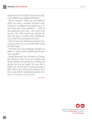 165 joints 4.5 in S-135DP, 35 joints 6.5in DC,
4.5in HWDP [HeavyWeight Drill Pipe].”
Warne continues: “When we next drilled in
2013, we used a synthetic oil-based mud”,
instead of a traditional mud weight. As a re-
sult, there were fewer problems - 1.22% of
non-productive time only - and much more
success. Our ROP record was 108.4ft per
hour, this gave us 6.125in with 12,684ft lat-
eral, 15,067 VS and floated 4.5in liner.”
Warne claims that all this was achieved “be-
cause we had one run of 6.125in RSS during
the BHA stage”.
He thinks that a key challenge emerging for
drillers is “how to drill 10,000ft laterals with-
out using RSS”.
Range Resources Vice President of Drilling
Don Robinson says: “If you are starting with
shorter laterals, the economics of drilling will
dictate that you go longer.” He says that if
drillers can “be the hero” and bring savings of
30%, 40% or even 50% to the company, then
they could drill the [optimized] extended lat-
eral at a minimal or no cost at all.
4 OF 4ANALYSIS LATERAL LENGTHS
How do you maximise lateral length?
Tweet us @DrillingPoint or post on
our LinkedIn group.
 
