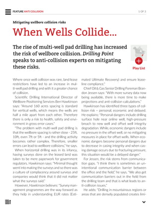 Where once well collision was rare, land lease
restrictions have led to an increase in mul-
ti-well pad drilling and with it a greater chance
of collision.
Scientific Drilling International Director of
Wellbore Positioning Services Ben Hawkinson
says: “Around 160 acres spacing is standard
for vertical wells, which means the wells are
half a mile apart from each other. Therefore
there is only a risk to health, safety and envi-
ronment in gross error cases.”
“The problem with multi-well pad drilling is
that the wellbore spacing is rather close - 25ft,
10ft, even 7ft or 5ft - and the drilling activity
becomes rather complex. Therefore, smaller
errors can lead to wellbore collisions,” he says.
When horizontal drilling was in its infancy,
having surveys done on the leased land was
taken to be mere paperwork for government
regulators. Hawkinson says: “Minimal thought
went into making the surveys and so there was
a culture of complacency around surveys and
companies would think that it did not matter
what the surveys said.”
However, Hawkinson believes: “Survey man-
agement programmes are the way forward as
they help in understanding EUR rates (Esti-
mated Ultimate Recovery) and ensure lease-
line compliance.”
ChiefOil & Gas SeniorDrilling Foreman Bran-
don Jessen says: “With more survey data now
being available, there is more time to make
projections and anti-collision calculations.”
Hawkinson has identified three types of col-
lision risk – personal, economic and delayed.
He explains: “Personal dangers include drilling
surface hole near online well, high-pressure
breach to new well and offset well integrity
degradation. While, economic dangers include
no pressure in the offset well, or no mitigating
measures in place for offset wells. When eco-
nomic dangers become personal dangers due
to decrease in casing integrity and when cas-
ing damage occurs due to fracturing pressure,
this situation would be a delayed danger.”
For Jessen, the risk stems from communica-
tion gaps. “I think there is sometimes an un-
intentional communication barrier between
the office and the field,” he says. “We also get
communication barriers out in the field from
the drilling team and that is what leads to an-
ti-collision issues.”
He adds: “Drilling in mountainous regions or
areas that are densely populated creates limi-
The rise of multi-well pad drilling has increased
the risk of wellbore collision. Drilling Point
speaks to anti-collision experts on mitigating
these risks.
1 OF 3FEATURE ANTI COLLISION
When Wells Collide…
Mitigating wellbore collision risks
Play List
 