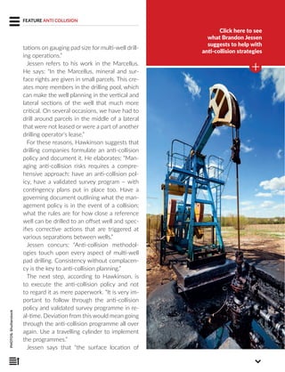 Click here to see
what Brandon Jessen
suggests to help with
anti-collision strategies
PHOTOS:Shutterstock
FEATURE ANTI COLLISION
tations on gauging pad size for multi-well drill-
ing operations.”
Jessen refers to his work in the Marcellus.
He says: “In the Marcellus, mineral and sur-
face rights are given in small parcels. This cre-
ates more members in the drilling pool, which
can make the well planning in the vertical and
lateral sections of the well that much more
critical. On several occasions, we have had to
drill around parcels in the middle of a lateral
that were not leased or were a part of another
drilling operator’s lease.”
For these reasons, Hawkinson suggests that
drilling companies formulate an anti-collision
policy and document it. He elaborates: “Man-
aging anti-collision risks requires a compre-
hensive approach: have an anti-collision pol-
icy, have a validated survey program – with
contingency plans put in place too. Have a
governing document outlining what the man-
agement policy is in the event of a collision;
what the rules are for how close a reference
well can be drilled to an offset well and spec-
ifies corrective actions that are triggered at
various separations between wells.”
Jessen concurs: “Anti-collision methodol-
ogies touch upon every aspect of multi-well
pad drilling. Consistency without complacen-
cy is the key to anti-collision planning.”
The next step, according to Hawkinson, is
to execute the anti-collision policy and not
to regard it as mere paperwork. “It is very im-
portant to follow through the anti-collision
policy and validated survey programme in re-
al-time. Deviation from this would mean going
through the anti-collision programme all over
again. Use a travelling cylinder to implement
the programmes.”
Jessen says that “the surface location of
 
