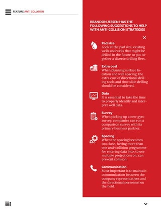 BRANDON JESSEN HAS THE
FOLLOWING SUGGESTIONS TO HELP
WITH ANTI-COLLISION STRATEGIES
Pad size
Look at the pad size, existing
wells and wells that might be
drilled in the future to put to-
gether a diverse drilling fleet.
Extra cost
When planning surface lo-
cation and well spacing, the
extra cost of directional drill-
ing tools and time slide drilling
should be considered.
Data
It is essential to take the time
to properly identify and inter-
pret well data.
Survey
When picking up a new gyro
survey, companies can run a
comparison survey with its
primary business partner.
Spacing
When the spacing becomes
too close, having more than
one anti-collision programme
for entering data into, to use
multiple projections on, can
prevent collision.
Communication
Most important is to maintain
communication between the
company representatives and
the directional personnel on
the field.
FEATURE ANTI COLLISION
 