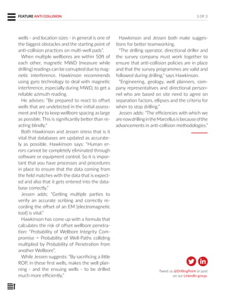 wells - and location sizes - in general is one of
the biggest obstacles and the starting point of
anti-collision practices on multi-well pads”.
When multiple wellbores are within 50ft of
each other, magnetic MWD (measure while
drilling) readings can be corrupted due to mag-
netic interference. Hawkinson recommends
using gyro technology to deal with magnetic
interference, especially during MWD, to get a
reliable azimuth reading.
He advises: “Be prepared to react to offset
wells that are undetected in the initial assess-
ment and try to keep wellbore spacing as large
as possible. This is significantly better than re-
acting blindly.”
Both Hawkinson and Jessen stress that is it
vital that databases are updated as accurate-
ly as possible. Hawkinson says: “Human er-
rors cannot be completely eliminated through
software or equipment control. So it is impor-
tant that you have processes and procedures
in place to ensure that the data coming from
the field matches with the data that is expect-
ed and also that it gets entered into the data-
base correctly.”
Jessen adds: “Getting multiple parties to
verify an accurate scribing and correctly re-
cording the offset of an EM [electromagnetic
tool] is vital.”
Hawkinson has come up with a formula that
calculates the risk of offset wellbore penetra-
tion: “Probability of Wellbore Integrity Com-
promise = Probability of Well-Paths colliding
multiplied by Probability of Penetration from
another Wellbore”.
While Jessen suggests: “By sacrificing a little
ROP, in these first wells, makes the well plan-
ning - and the ensuing wells - to be drilled
much more efficiently.”
Hawkinson and Jessen both make sugges-
tions for better teamworking.
“The drilling operator, directional driller and
the survey company must work together to
ensure that anti-collision policies are in place
and that the survey programmes are valid and
followed during drilling,” says Hawkinson.
“Engineering, geology, well planners, com-
pany representatives and directional person-
nel who are based on site need to agree on
separation factors, ellipses and the criteria for
when to stop drilling.”
Jessen adds: “The efficiencies with which we
arenowdrillingintheMarcellusisbecauseofthe
advancements in anti-collision methodologies.”
3 OF 3FEATURE ANTI COLLISION
Tweet us @DrillingPoint or post
on our LinkedIn group.
 