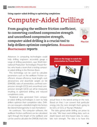 Advances in computing technologies could
help drilling engineers accurately gauge a
range of drilling parameters, says Shell Inter-
national Production Technologist Prasad Ker-
kar, who heads a team that is testing comput-
er-aided drilling in the Permian Basin.
This technology can be used to calculate
parameters such as the wellbore friction co-
efficient, sheave efficiency, hook length, rock
abrasiveness and downhole weight on bit
(DWOB), rates of penetration, confined com-
pressive strength (CCS) and unconfined com-
pressive strength (UCS) can all be measured,
resulting in optimized drilling and reduced
completions costs.
“Analytical data generated from comput-
er-aided drilling technologies is seen to help
drillers optimize their completion roles. Drill-
ers can now gain a detailed insight into factors
like lateral heterogeneity in rock formations.”
He continues: “Via computer software, the
wellbore friction coefficient can be calculated
right through the length of the wellbore and
can be used to calculate the DWOB, that’s the
actual force in the lateral acting on the rock.
Based on that, I can convert that particular
energy into the rock strength that’s going to
be UCS, or CCS, or Young’s Modulus.”
The data gained while drilling can prove to
be vital. “We have used drilling data, such as
depth-based and time-based data, to calcu-
late rock strength. The idea is to have this
From gauging the wellbore friction coefﬁcient,
to converting conﬁned compressive strength
and unconﬁned compressive strength,
computer-aided drilling is a crucial tool to
help drillers optimize completions. SUDAKSHINA
BHATTACHARJEE reports
1 OF 2ANALYSIS COMPUTER-AIDED DRILLING
Computer-Aided Drilling
Using coputer-aided drilling to optimizing completions
Play List
Click on the image to watch the
presentation by Prasad Kerkar
 