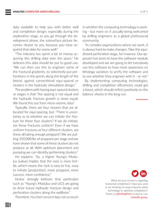 ANALYSIS COMPUTER-AIDED DRILLING
data available to help you with better well
and completion design; especially during the
exploration stage, as you go through the de-
velopment phase, the subsurface picture be-
comes clearer to you because you have ac-
quired that data for every well.”
“The industry has spent a lot of money ac-
quiring this drilling data over the years.” He
believes this data should be put to good use.
“We can then use this to engineer some of
the fractural gradients, to selectively put per-
forations in the points along the length of the
lateral, against conventional equi-spaced or
clusters in the hydraulic stimulation design.”
The problemwith having equi-spaced clusters
or stages is that “the spacing is not equal and
the hydraulic fracture growth is never equal.
We found this out from micro-seismic data”.
Typically, there are four clusters that are al-
located for equi-spacing, but: “There is uncer-
tainty as to whether we can initiate the frac-
ture for these four clusters? If we do initiate,
are these fractures uniform? Even if we have
uniform fractures at four different clusters, are
these all taking enough proppant? We are put-
ting 350,000 lbs of proppant per stage and we
have shown that some of these clusters do not
produce at all. With optimum placement and
pumping we can identify performing clusters.”
He explains: “So, a higher Young’s Modu-
lus [value] implies that the rock is more brit-
tle, which means the rock is easy to frac, easy
to initiate [production], more proppant, more
success, more confidence.”
Kerkar strongly believes that particulars
such as “Young’s Modulus and UCS are going
to drive future hydraulic fracture design and
perforation clusters along the wellbore.”
Therefore, his chief concern lays not so much
in whether the computing technology is work-
ing - but more on it actually being welcomed
by drilling engineers as a global professional
community.
“In complex organizations where we work, it
is always hard to make changes. Take the equi-
distant perforation stage, for instance. Our ap-
proach has been to have the software module
developed and we are going to let everybody
use this software to have more awareness on
lithology variation to verify the software and
to see whether they engineer with it - or not.”
By implementing computing technologies,
drilling and completion efficiencies could get
a boost, which should reflect positively on the
balance sheets in the long run.
What are your concerns regarding
horizontal completions? Have you used
or are thinking of using computer-aided
technology to optimise completions?
Tweet us @DrillingPoint or post on our
LinkedIn group.
2 OF 2
 