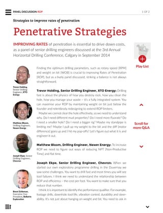 IMPROVING RATES of penetration is essential to drive down costs,
as a panel of senior drilling engineers discussed at the 3rd Annual
Horizontal Drilling Conference, Calgary in September 2014
Finding the optimum drilling parameters, such as rotary speed [RPM]
and weight on bit [WOB] is crucial to improving Rates of Penetration
[ROP], but as a lively panel discussed, striking a balance is not always
straightforward.
Trevor Holding, Senior Drilling Engineer, XTO Energy: Drilling
fast is about the physics of how you destroy rock, how you clean the
hole, how you manage your waste – it’s a fully integrated system. You
can maximise your ROP by maintaining weight on bit just below the
founder and relentlessly redesigning to extend ROP limiters.
Maybe we cannot clear the hole effectively, so we need to understand
why. Do I need different mud properties? Do I need more fluorate? Do
I need a smaller hole? Do I need a bigger rig? Maybe my standpipe is
limiting me? Maybe I pull up my weight to the bit and the diff [motor
difference] goes up and I hit my pop-offs? Let’s figure out what it is and
engineer it out.
Matthew Bloom, Drilling Engineer, Nexen Energy: To increase
ROP we need to figure out ways of reducing NPT [Non-Productive
Time] and flat time.
Joseph Ekpe, Senior Drilling Engineer, Chevron: When we
started our own exploratory programme drilling in the Duvernay we
saw some challenges. You want to drill fast and most times you will see
tool failures. I think we need to understand the relationship between
ROP and efficiency – the cost per foot. You want to make sure that you
reduce that number.
I think it is important to identify the performance qualifier. For example,
footage drills, downhole tool life, vibration control, durability and steer-
ability. It’s not just about hanging on weight and bit. You need to ask in
Scroll for
more Q&A
Trevor Holding,
Senior Drilling
Engineer, XTO
Energy
Matthew Bloom,
Drilling Engineer,
Nexen Energy
Joseph Ekpe, Senior
Drilling Engineer,
Chevron
Brent Eshleman,
Executive Vice
President, Bellatrix
Exploration
1 OF 2PANEL DISCUSSION ROP
Penetrative Strategies
Strategies to improve rates of penetration
Play List
 