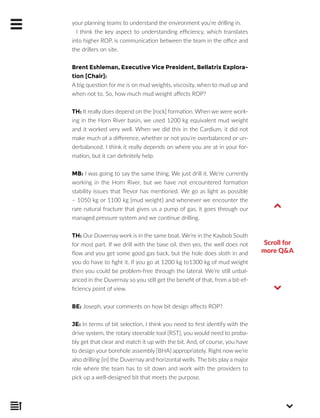 your planning teams to understand the environment you’re drilling in.
I think the key aspect to understanding efficiency, which translates
into higher ROP, is communication between the team in the office and
the drillers on site.
Brent Eshleman, Executive Vice President, Bellatrix Explora-
tion [Chair]:
A big question for me is on mud weights, viscosity, when to mud up and
when not to. So, how much mud weight affects ROP?
TH: It really does depend on the [rock] formation. When we were work-
ing in the Horn River basin, we used 1200 kg equivalent mud weight
and it worked very well. When we did this in the Cardium, it did not
make much of a difference, whether or not you’re overbalanced or un-
derbalanced. I think it really depends on where you are at in your for-
mation, but it can definitely help.
MB: I was going to say the same thing. We just drill it. We’re currently
working in the Horn River, but we have not encountered formation
stability issues that Trevor has mentioned. We go as light as possible
– 1050 kg or 1100 kg [mud weight] and whenever we encounter the
rare natural fracture that gives us a pump of gas, it goes through our
managed pressure system and we continue drilling.
TH: Our Duvernay work is in the same boat. We’re in the Kaybob South
for most part. If we drill with the base oil, then yes, the well does not
flow and you get some good gas back, but the hole does sloth in and
you do have to fight it. If you go at 1200 kg to1300 kg of mud weight
then you could be problem-free through the lateral. We’re still unbal-
anced in the Duvernay so you still get the benefit of that, from a bit-ef-
ficiency point of view.
BE: Joseph, your comments on how bit design affects ROP?
JE: In terms of bit selection, I think you need to first identify with the
drive system, the rotary steerable tool [RST], you would need to proba-
bly get that clear and match it up with the bit. And, of course, you have
to design your borehole assembly [BHA] appropriately. Right now we’re
also drilling [in] the Duvernay and horizontal wells. The bits play a major
role where the team has to sit down and work with the providers to
pick up a well-designed bit that meets the purpose.
Scroll for
more Q&A
 
