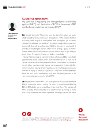 AUDIENCE QUESTION:
My question is regarding the managed pressure drilling
system [MPD] and the factor of ROP. Is the use of MPD
justified costs-wise for increasing ROP?
TH: It really depends. Where I’ve seen the benefit is when we go to
what we call Level 1, which is an atmospheric MPD system that has
a rotating head, maybe an atmospheric with a maligned gas buster to
manage the nuisance gas and that’s actually a couple of thousand dol-
lars rental, depending on how your [drilling] contract is structured. It
provides a very tangible benefit when you’re drilling a gassy shale for-
mation, when you don’t have to shut down and circulate to get your gas
levels down. So, you don’t have gas shakers essentially.
Taking that next step to a Level 2 system, which would be your choke
operator and choke system, that’s a whole different ball of wax and it
can be harder to quantify the benefit of that. In my view, that’s only a
benefit when you have really narrow margins you’re trying to drill. Be-
tween very low [casing] shoe integrity and a very high pore pressure
that you’re trying to balance, if you have a very wide window between
what the hold up for mud weight and what the pore pressure is, it’s
hard to see a business case for a full MPD.
JE: My experience with MPD is it does provide that added benefit of
ROP, if that’s what you’re chasing. I’ve seen our team improve ROP by
10% or 15%, but it has to be justified by the cost there. Yes, using a full
MPD is costly. There’ll have to be a lot of number punching to make
sure FPT [Full-Productive Time] is positive before you go for the MPD.
Have you and your drilling team come up with any innovative ideas to improve
and optimise ROP? Tweet us @DrillingPoint or post on our LinkedIn group
Omid Eghtesaadi,
Senior Drilling
Engineer,
WesternZagros
2 OF 2
Watch
the panel
discussion
PANEL DISCUSSION ROP
 