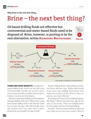 FEATURE BRINE
THERE ARE MANYBENEFITS in using brine-
based drilling fluids, which are not only more
environmentally friendly, but are less corro-
sive to tools and offer excellent rates of pene-
tration in varying rock formations.
Apache Corporation Drilling and Completions
Manager Bobby Smith says: “We’ve been using
brine-based drilling fluid in the Permian basin
for the past 40 years. We drill through some
salt sections and if you don’t have a brine-
based fluid, you wouldn’t be able to drill.”
Anchor Drilling Fluids USA Drilling Consult-
ant Darius Johnson says, “While water-based
muds cause clay swelling, brine-based ones
reduce the chances of this. Brine is more ex-
pensive, but more effective.”
According to Chevron SeniorDrilling Engineer
Elie Meyer: “Brines have been the rage for the
past 1.5 to 2 years. There are multiple brines
on the market used for horizontal drilling.”
He adds: “There are a lot ofdifferent salts that
you could use for your brine system. Brine is
Oil based drilling ﬂuids are effective but
controversial and water-based ﬂuids need to be
disposed of. Brine, however, is proving to be the
real alternative, writes SUDAKSHINA BHATTACHARJEE.
1 OF 3
Brine – the next best thing?
Why brine is the next best thing...
Play List
 