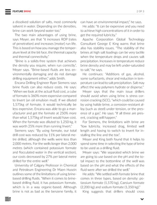 a dissolved solution of salts, most commonly
solvent in water. Depending on the densities,
brine can work beyond water too.”
The two main advantages of using brine,
says Meyer, are that “it increases ROP (rates
of penetration) and increases [motor] run life.
This is based on how you manage the temper-
ature level at the bit face, the thermal capacity
and thermal connectivity.”
“Brine is a solids-free system that achieves
the density you require, when run correctly”,
Meyer says. “Brine-based fluids are less en-
vironmentally damaging and do not damage
drilling equipment either,” adds Smith.
Encana Drilling Engineer Ryan Siemens says
brine fluids can also reduce costs. He says:
“When we look at the actual fluid cost, a cube
of formate is 360% more expensive compared
to Invert (an oil emulsion mud). If we diluted
1,575kg of formate, it would technically be
less expensive. Encana was able to go a man-
ufacturer and get the formate at 250% more
than what 1,575kg of Invert would have cost.
When the formate was diluted to 1,250 kg, it
was worth 25% more than running Invert.”
Siemens says: “By using formate, our total
drill cost was reduced by 11% per lateral me-
tre drilled, although the wells were less than
2,000 metres. For the wells longer than 2,000
metres (which contained potassium formate
and flocculated water in the vertical section),
our costs decreased by 27% per lateral metre
drilled for the entire well.”
University of Calgary Professor in Chemical
and Petroleum Engineering Dr Maen Husein
outlines some of the limitations of using brine-
based drilling fluids. “When it comes to brine-
based drilling fluid, it has potassium formate,
which is in a way organic-based. Although
brine is not as bad as the benzene family, it
can have an environmental impact,” he says.
He adds: “It can be expensive and you need
to achieve high concentrations of it in order to
get the required lubricity.”
Apache Corporation Global Technology
Consultant George E King warns that brine
also has stability issues. “The stability of the
brines at high salt loadings can be very tactile
when the temperature drops and causes salt
precipitation. Increases in temperature reduce
brine density and may be left under-saturated
to salt,” he says.
He continues: “Additions of gas, alcohol,
some surfactants, shear and reduction in tem-
perature can lead to salt precipitation. Salt may
affect the way polymers hydrate or disperse.”
Meyer says that the main issue drillers
should avoid when using brine is stress cor-
rosion cracking (SCC), “which could be caused
by using halide brine, a corrosion-resistant al-
loy (such as steel) under tension, or the pres-
ence of a gas”. He says: “If all three are pres-
ent, cracking will happen.”
For Siemens, the limitations with brine are
“low lubricity, increased drag, limited well
length and having to switch to Invert for in-
stalling the line and the toe”.
Meyer and King both found that it helps to
spend some time in selecting the type of brine
to be used as a drilling fluid.
Meyer says: “We separated which brine we
are going to use based on the pH and the to-
tal impact to the bottomline of the well was
based on the pH and what the effects of the
fluid were after we drilled the well.”
He adds: “We settled with formate brine that
comes in three types, based on density: po-
tassium formate (1,570 kg), Caesium formate
(2,200 kg) and sodium formate (1,350 kg).”
King suggests that drillers should cross
2 OF 3FEATURE BRINE
 